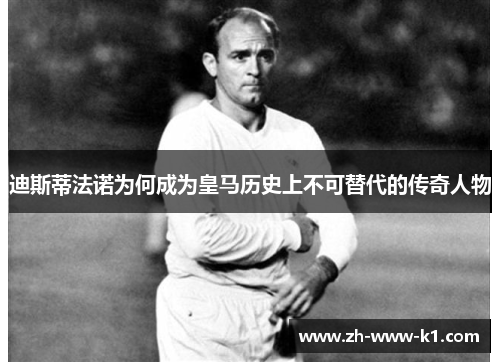 迪斯蒂法诺为何成为皇马历史上不可替代的传奇人物