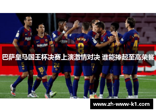 巴萨皇马国王杯决赛上演激情对决 谁能捧起至高荣誉