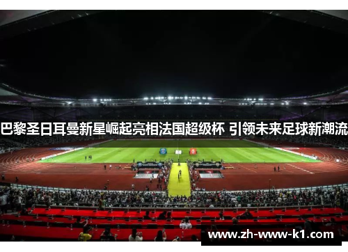 巴黎圣日耳曼新星崛起亮相法国超级杯 引领未来足球新潮流 巴黎圣日耳曼新星崛起亮相法国超级杯 引领未来足球新潮流