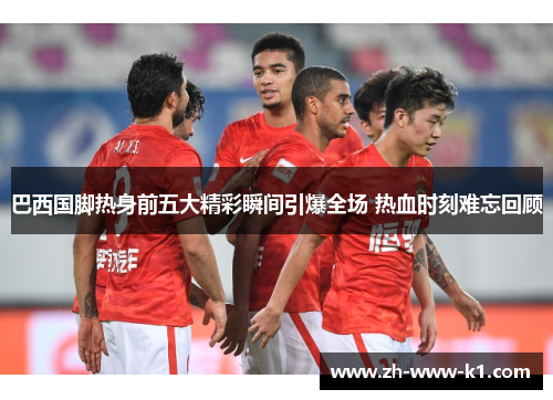 巴西国脚热身前五大精彩瞬间引爆全场 热血时刻难忘回顾