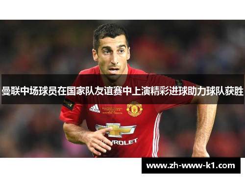 曼联中场球员在国家队友谊赛中上演精彩进球助力球队获胜 曼联中场球员在国家队友谊赛中上演精彩进球助力球队获胜
