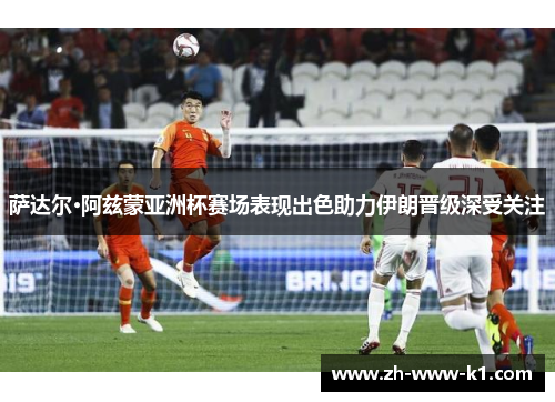 萨达尔·阿兹蒙亚洲杯赛场表现出色助力伊朗晋级深受关注
