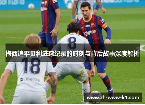 梅西追平贝利进球纪录的时刻与背后故事深度解析 梅西追平贝利进球纪录的时刻与背后故事深度解析