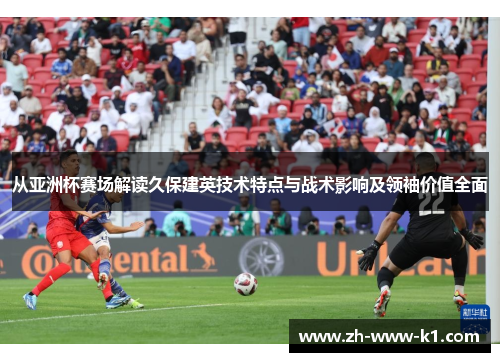 从亚洲杯赛场解读久保建英技术特点与战术影响及领袖价值全面