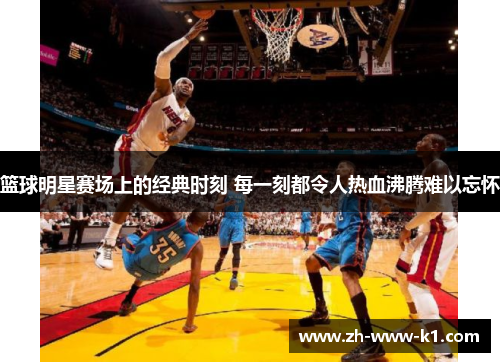 篮球明星赛场上的经典时刻 每一刻都令人热血沸腾难以忘怀 篮球明星赛场上的经典时刻 每一刻都令人热血沸腾难以忘怀