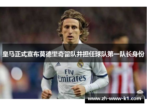 皇马正式宣布莫德里奇留队并担任球队第一队长身份