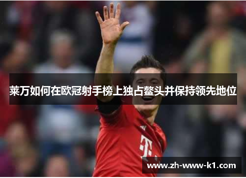 莱万如何在欧冠射手榜上独占鳌头并保持领先地位